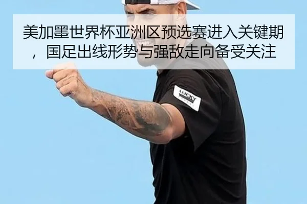 美加墨世界杯亚洲区预选赛进入关键期，国足出线形势与强敌走向备受关注